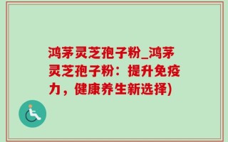 鸿茅灵芝孢子粉_鸿茅灵芝孢子粉：提升免疫力，健康养生新选择)