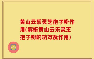 黄山云乐灵芝孢子粉作用(解析黄山云乐灵芝孢子粉的功效及作用)