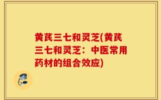 黄芪三七和灵芝(黄芪三七和灵芝：中医常用药材的组合效应)