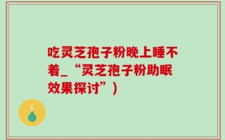 吃灵芝孢子粉晚上睡不着_“灵芝孢子粉助眠效果探讨”)