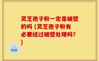 灵芝孢子粉一定是破壁的吗 (灵芝孢子粉有必要经过破壁处理吗？)