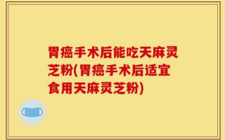 胃癌手术后能吃天麻灵芝粉(胃癌手术后适宜食用天麻灵芝粉)