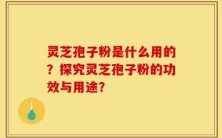 灵芝孢子粉是什么用的？探究灵芝孢子粉的功效与用途？
