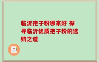 临沂孢子粉哪家好 探寻临沂优质孢子粉的选购之道