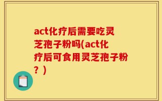 act化疗后需要吃灵芝孢子粉吗(act化疗后可食用灵芝孢子粉？)