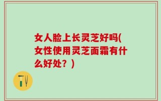 女人脸上长灵芝好吗(女性使用灵芝面霜有什么好处？)