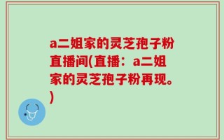 a二姐家的灵芝孢子粉直播间(直播：a二姐家的灵芝孢子粉再现。)