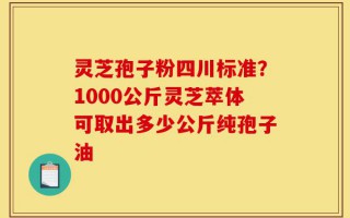 灵芝孢子粉四川标准？1000公斤灵芝萃体可取出多少公斤纯孢子油