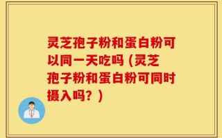 灵芝孢子粉和蛋白粉可以同一天吃吗 (灵芝孢子粉和蛋白粉可同时摄入吗？)
