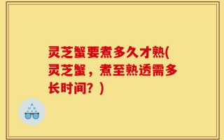 灵芝蟹要煮多久才熟(灵芝蟹，煮至熟透需多长时间？)