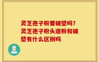 灵芝孢子粉要破壁吗？灵芝孢子粉头道粉和破壁有什么区别吗