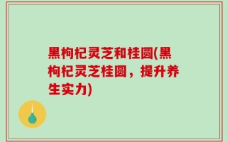 黑枸杞灵芝和桂圆(黑枸杞灵芝桂圆，提升养生实力)
