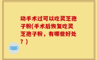 动手术过可以吃灵芝孢子粉(手术后恢复吃灵芝孢子粉，有哪些好处？)