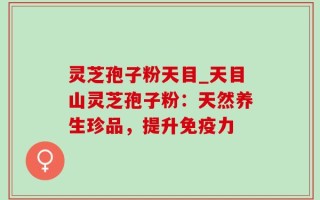 灵芝孢子粉天目_天目山灵芝孢子粉：天然养生珍品，提升免疫力