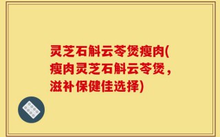 灵芝石斛云苓煲瘦肉(瘦肉灵芝石斛云苓煲，滋补保健佳选择)