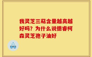 我灵芝三萜含量越高越好吗？为什么说德睿柯森灵芝孢子油好