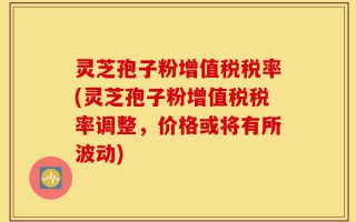 灵芝孢子粉增值税税率(灵芝孢子粉增值税税率调整，价格或将有所波动)