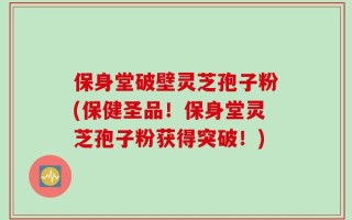 保身堂破壁灵芝孢子粉(保健圣品！保身堂灵芝孢子粉获得突破！)