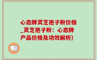 心态牌灵芝孢子粉价格_灵芝孢子粉：心态牌产品价格及功效解析)