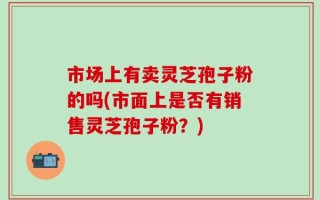 市场上有卖灵芝孢子粉的吗(市面上是否有销售灵芝孢子粉？)