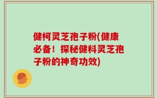 健柯灵芝孢子粉(健康必备！探秘健科灵芝孢子粉的神奇功效)
