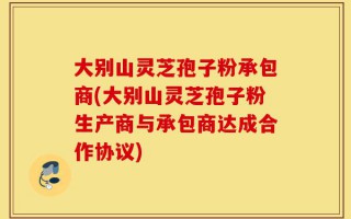 大别山灵芝孢子粉承包商(大别山灵芝孢子粉生产商与承包商达成合作协议)