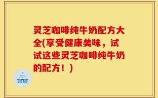 灵芝咖啡纯牛奶配方大全(享受健康美味，试试这些灵芝咖啡纯牛奶的配方！)