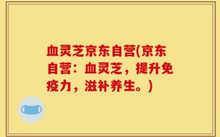 血灵芝京东自营(京东自营：血灵芝，提升免疫力，滋补养生。)