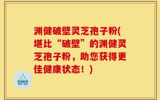 渊健破壁灵芝孢子粉(堪比“破壁”的渊健灵芝孢子粉，助您获得更佳健康状态！)