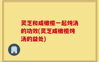 灵芝和咸橄榄一起炖汤的功效(灵芝咸橄榄炖汤的益处)