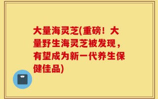大量海灵芝(重磅！大量野生海灵芝被发现，有望成为新一代养生保健佳品)