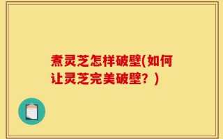 煮灵芝怎样破壁(如何让灵芝完美破壁？)