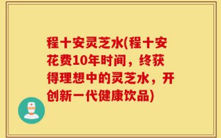 程十安灵芝水(程十安花费10年时间，终获得理想中的灵芝水，开创新一代健康饮品)
