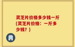 灵芝片价格多少钱一斤(灵芝片价格：一斤多少钱？)