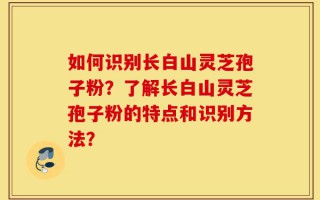 如何识别长白山灵芝孢子粉？了解长白山灵芝孢子粉的特点和识别方法？