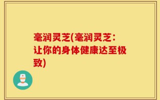 毫润灵芝(毫润灵芝：让你的身体健康达至极致)