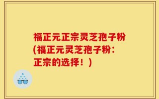 福正元正宗灵芝孢子粉(福正元灵芝孢子粉：正宗的选择！)