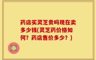 药店买灵芝贵吗现在卖多少钱(灵芝药价格如何？药店售价多少？)