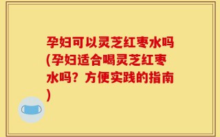 孕妇可以灵芝红枣水吗(孕妇适合喝灵芝红枣水吗？方便实践的指南)