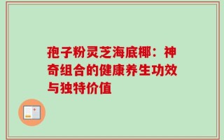 孢子粉灵芝海底椰：神奇组合的健康养生功效与独特价值
