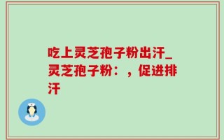 吃上灵芝孢子粉出汗_灵芝孢子粉：，促进排汗