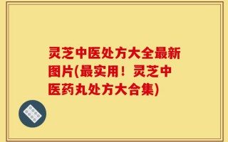 灵芝中医处方大全最新图片(最实用！灵芝中医药丸处方大合集)