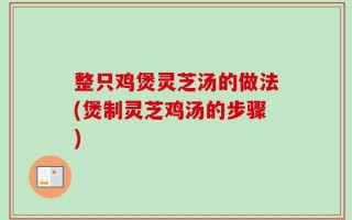整只鸡煲灵芝汤的做法(煲制灵芝鸡汤的步骤)
