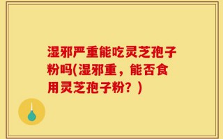 湿邪严重能吃灵芝孢子粉吗(湿邪重，能否食用灵芝孢子粉？)