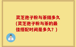 灵芝孢子粉与茶隔多久(灵芝孢子粉与茶的最佳搭配时间是多久？)