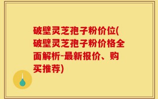 破壁灵芝孢子粉价位(破壁灵芝孢子粉价格全面解析-最新报价、购买推荐)