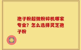 孢子粉超微粉碎机哪家专业？怎么选择灵芝孢子粉