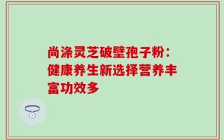 尚涤灵芝破壁孢子粉：健康养生新选择营养丰富功效多