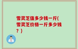 雪灵芝值多少钱一斤(雪灵芝价格一斤多少钱？)