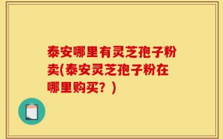 泰安哪里有灵芝孢子粉卖(泰安灵芝孢子粉在哪里购买？)